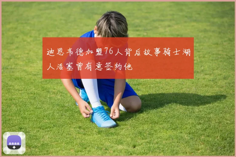 迪恩韦德加盟76人背后故事骑士湖人活塞曾有意签约他