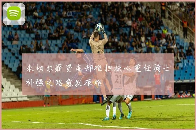 米切尔薪资高却难担核心重任骑士补强之路愈发艰难
