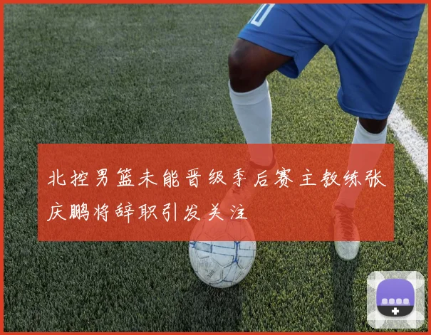北控男篮未能晋级季后赛主教练张庆鹏将辞职引发关注