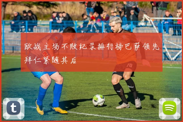 欧战主场不败纪录排行榜巴萨领先拜仁紧随其后