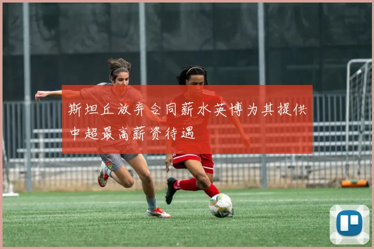 斯坦丘放弃合同薪水英博为其提供中超最高薪资待遇