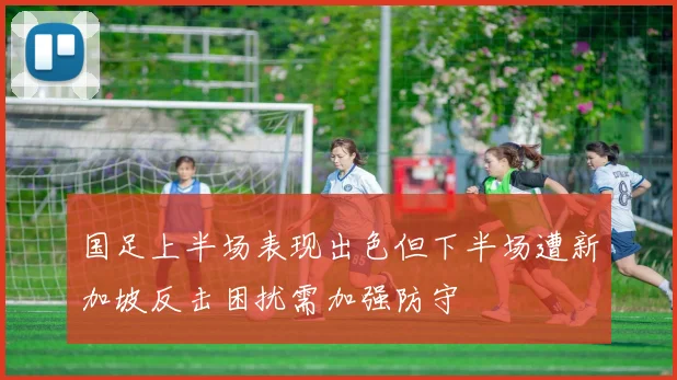 国足上半场表现出色但下半场遭新加坡反击困扰需加强防守