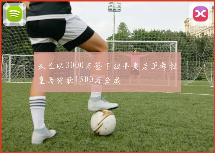 米兰以3000万签下拉齐奥后卫希拉皇马将获1500万分成