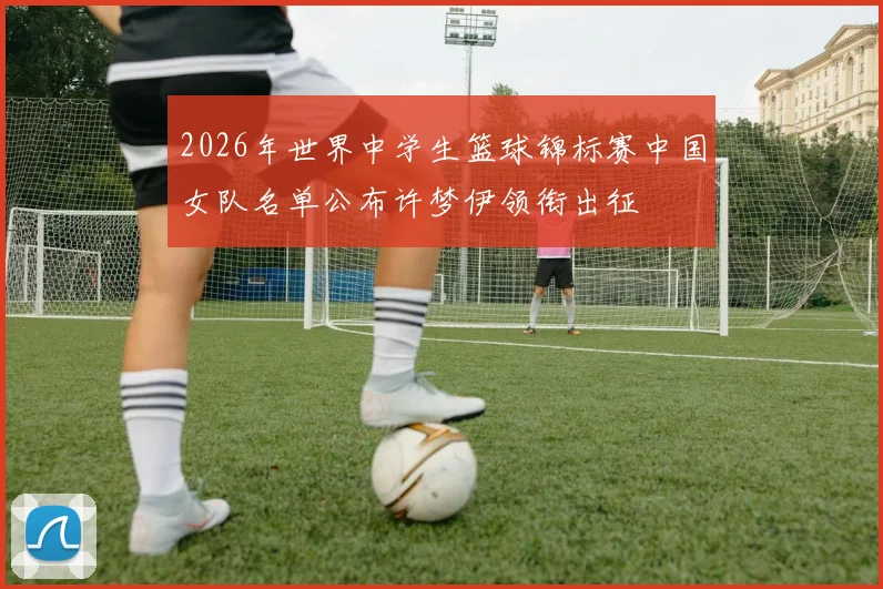 2026年世界中学生篮球锦标赛中国女队名单公布许梦伊领衔出征