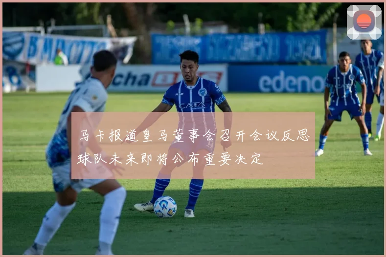 马卡报道皇马董事会召开会议反思球队未来即将公布重要决定