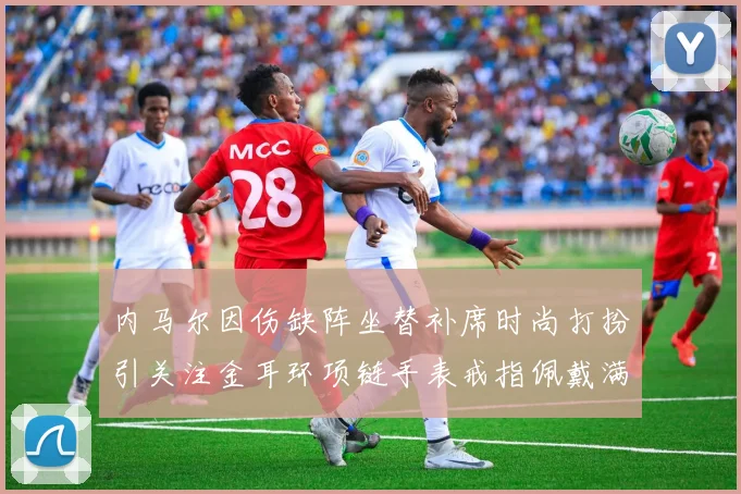 内马尔因伤缺阵坐替补席时尚打扮引关注金耳环项链手表戒指佩戴满身