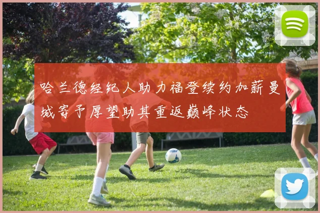 哈兰德经纪人助力福登续约加薪曼城寄予厚望助其重返巅峰状态