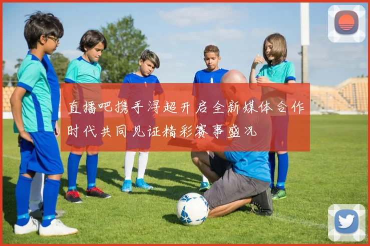 直播吧携手浔超开启全新媒体合作时代共同见证精彩赛事盛况