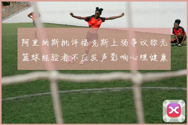 阿里纳斯批评福克斯上场争议称无篮球经验者不应发声影响心理健康