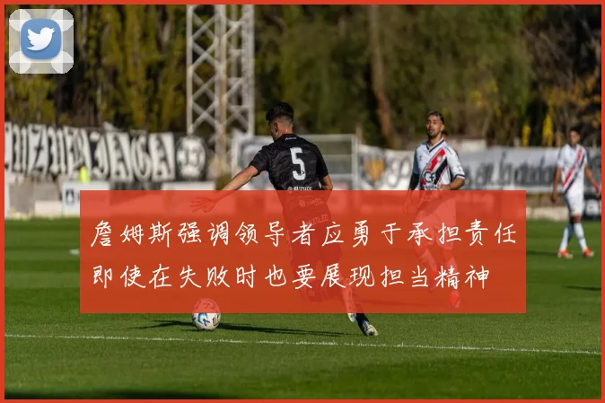 詹姆斯强调领导者应勇于承担责任即使在失败时也要展现担当精神