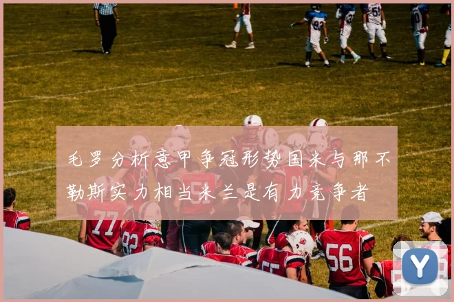 毛罗分析意甲争冠形势国米与那不勒斯实力相当米兰是有力竞争者