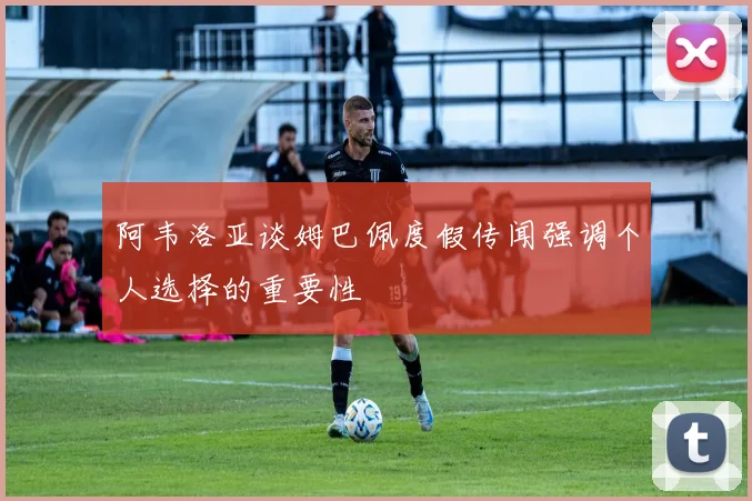 阿韦洛亚谈姆巴佩度假传闻强调个人选择的重要性
