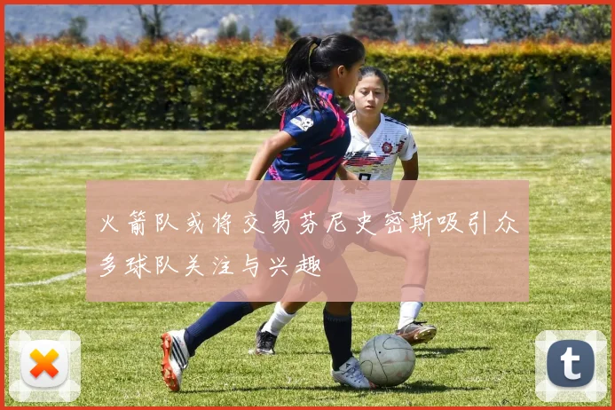 火箭队或将交易芬尼史密斯吸引众多球队关注与兴趣